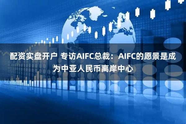 配资实盘开户 专访AIFC总裁：AIFC的愿景是成为中亚人民币离岸中心