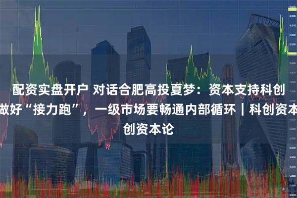 配资实盘开户 对话合肥高投夏梦：资本支持科创要做好“接力跑”，一级市场要畅通内部循环｜科创资本论