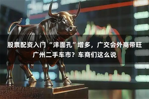 股票配资入门 “洋面孔”增多，广交会外商带旺广州二手车市？车商们这么说