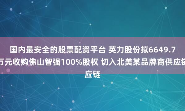 国内最安全的股票配资平台 英力股份拟6649.7万元收购佛山智强100%股权 切入北美某品牌商供应链