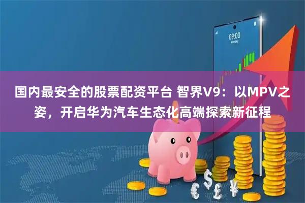 国内最安全的股票配资平台 智界V9：以MPV之姿，开启华为汽车生态化高端探索新征程