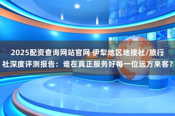 2025配资查询网站官网 伊犁地区地接社/旅行社深度评测报告：谁在真正服务好每一位远方来客？