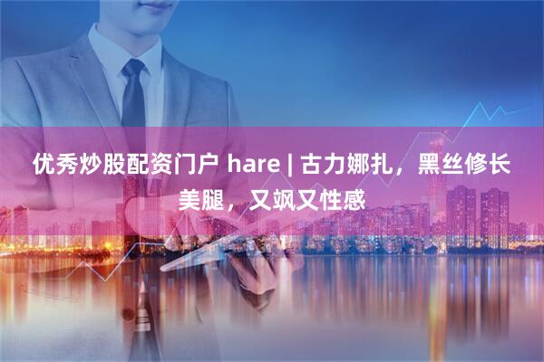 优秀炒股配资门户 hare | 古力娜扎，黑丝修长美腿，又飒又性感