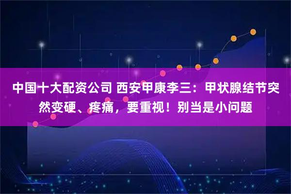中国十大配资公司 西安甲康李三：甲状腺结节突然变硬、疼痛，要重视！别当是小问题
