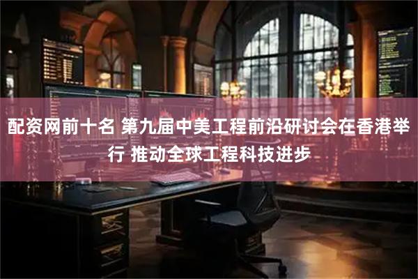 配资网前十名 第九届中美工程前沿研讨会在香港举行 推动全球工程科技进步
