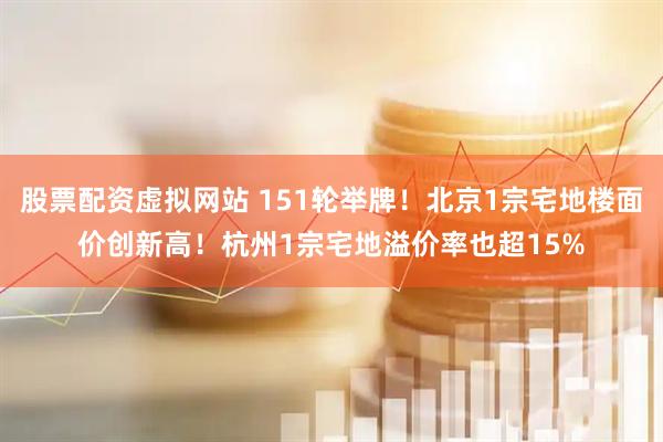 股票配资虚拟网站 151轮举牌！北京1宗宅地楼面价创新高！杭州1宗宅地溢价率也超15%