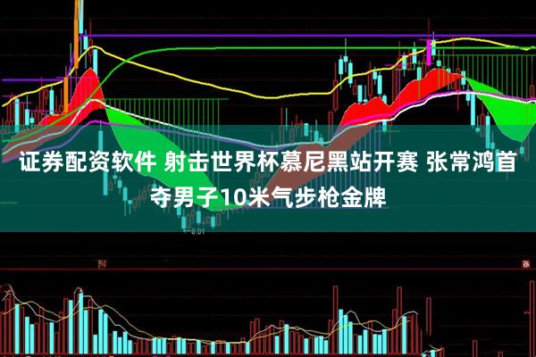 证券配资软件 射击世界杯慕尼黑站开赛 张常鸿首夺男子10米气步枪金牌