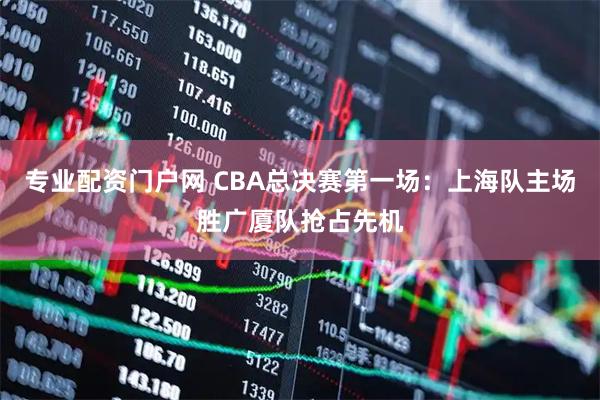 专业配资门户网 CBA总决赛第一场：上海队主场胜广厦队抢占先机