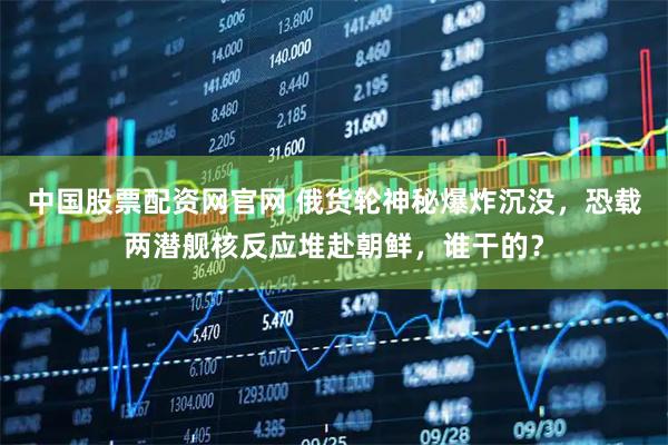 中国股票配资网官网 俄货轮神秘爆炸沉没，恐载两潜舰核反应堆赴朝鲜，谁干的？