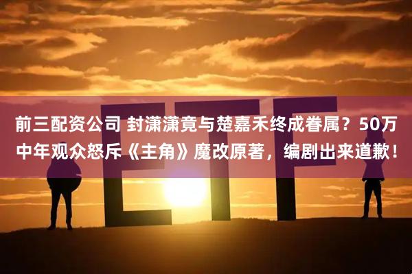 前三配资公司 封潇潇竟与楚嘉禾终成眷属？50万中年观众怒斥《主角》魔改原著，编剧出来道歉！