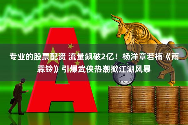 专业的股票配资 流量飙破2亿！杨洋章若楠《雨霖铃》引爆武侠热潮掀江湖风暴
