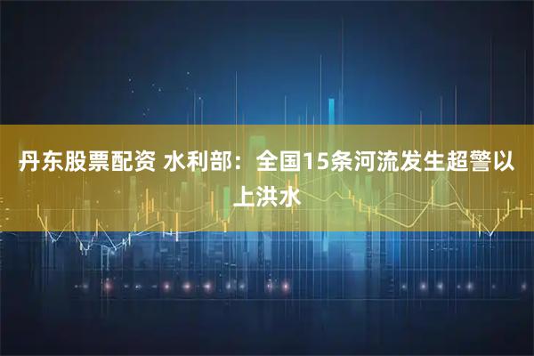 丹东股票配资 水利部：全国15条河流发生超警以上洪水