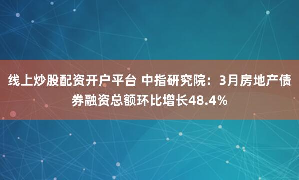 线上炒股配资开户平台 中指研究院：3月房地产债券融资总额环比增长48.4%