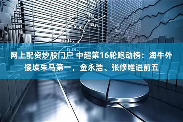 网上配资炒股门户 中超第16轮跑动榜：海牛外援埃朱马第一，金永浩、张修维进前五