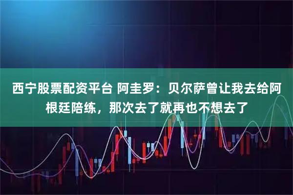 西宁股票配资平台 阿圭罗：贝尔萨曾让我去给阿根廷陪练，那次去了就再也不想去了