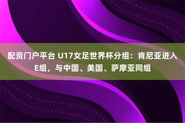 配资门户平台 U17女足世界杯分组：肯尼亚进入E组，与中国、美国、萨摩亚同组