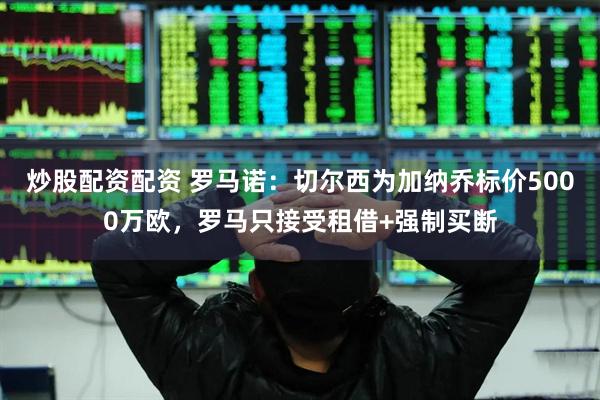 炒股配资配资 罗马诺：切尔西为加纳乔标价5000万欧，罗马只接受租借+强制买断